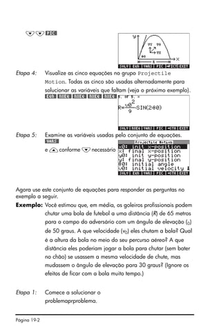 Página 19-2
Agora use este conjunto de equações para responder as perguntas no
exemplo a seguir.
Exemplo: Você estimou que, em média, os goleiros profissionais podem
chutar uma bola de futebol a uma distância (R) de 65 metros
para o campo do adversário com um ângulo de elevação (0)
de 50 graus. A que velocidade (v0) eles chutam a bola? Qual
é a altura da bola no meio do seu percurso aéreo? A que
distância eles poderiam jogar a bola para chutar (sem bater
no chão) se usassem a mesma velocidade de chute, mas
mudassem o ângulo de elevação para 30 graus? (Ignore os
efeitos de ficar com a bola muito tempo.)
˜˜#PIC#
Etapa 4: Visualize as cinco equações no grupo Projectile
Motion. Todas as cinco são usadas alternadamente para
solucionar as variáveis que faltam (veja o próximo exemplo).
#EQN# #NXEQ# #NXEQ# #NXEQ# #NXEQ#
Etapa 5: Examine as variáveis usadas pelo conjunto de equações.
#VARS#
e —conforme ˜necessário
Etapa 1: Comece a solucionar o
problemaprproblema.
 