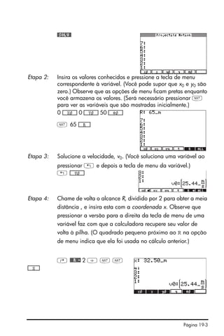 Página 19-3
#SOLV#
Etapa 2: Insira os valores conhecidos e pressione a tecla de menu
correspondente à variável. (Você pode supor que x0 e y0 são
zero.) Observe que as opções de menu ficam pretas enquanto
você armazena os valores. (Será necessário pressionar L
para ver as variáveis que são mostradas inicialmente.)
0 *!!!!!!X0!!!!!+ 0 *!!!!!!Y0!!!!!+ 50 *!!!!!!Ô0!!!!!+
L 65 *!!!!!!R!!!!!+
Etapa 3: Solucione a velocidade, v0. (Você soluciona uma variável ao
pressionar ! e depois a tecla de menu da variável.)
! *!!!!!!V0!!!!!+
Etapa 4: Chame de volta o alcance R, dividido por 2 para obter a meia
distância , e insira esta com a coordenada x. Observe que
pressionar a versão para a direita da tecla de menu de uma
variável faz com que a calculadora recupere seu valor de
volta à pilha. (O quadrado pequeno próximo ao R na opção
de menu indica que ela foi usada no cálculo anterior.)
@ ##R#- 2 / L L
*!!!!!!X!!!!!+
 
