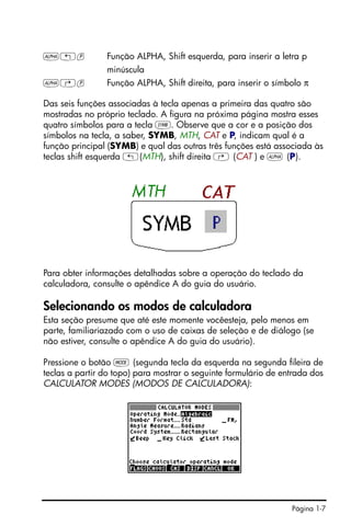Página 1-7
~„p Função ALPHA, Shift esquerda, para inserir a letra p
minúscula
~…p Função ALPHA, Shift direita, para inserir o símbolo π
Das seis funções associadas à tecla apenas a primeira das quatro são
mostradas no próprio teclado. A figura na próxima página mostra esses
quatro símbolos para a tecla P. Observe que a cor e a posição dos
símbolos na tecla, a saber, SYMB, MTH, CAT e P, indicam qual é a
função principal (SYMB) e qual das outras três funções está associada às
teclas shift esquerda „(MTH), shift direita … (CAT ) e ~ (P).
Para obter informações detalhadas sobre a operação do teclado da
calculadora, consulte o apêndice A do guia do usuário.
Selecionando os modos de calculadora
Esta seção presume que até este momente vocêesteja, pelo menos em
parte, familiariazado com o uso de caixas de seleção e de diálogo (se
não estiver, consulte o apêndice A do guia do usuário).
Pressione o botão H (segunda tecla da esquerda na segunda fileira de
teclas a partir do topo) para mostrar o seguinte formulário de entrada dos
CALCULATOR MODES (MODOS DE CALCULADORA):
 