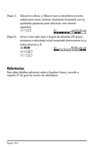 Página 19-4
Referências
Para obter detalhes adicionais sobre a Equation Library, consulte o
capítulo 27 do guia do usuário da calculadora.
Etapa 5: Solucione a altura, y. Observe que a calculadora encontra
valores para outras variáveis necessárias (mostradas com os
quadrados pequenos) para solucionar uma variável
específica.
! *!!!!!!Y!!!!!+
Etapa 6: Insira o novo valor para o ângulo de elevação (30 graus),
armazene a velocidade inicial computada anteriormente (v0) e
então solucione o R.
30 ##¢0#-
™L *!!!!!!V0!!!!!+
! *!!!!!!!!R!!!!!!!+
 