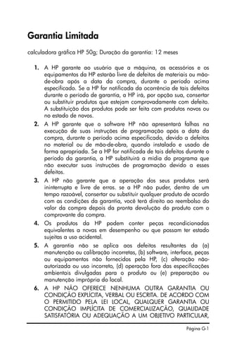 Página G-1
Garantia Limitada
calculadora gráfica HP 50g; Duração da garantia: 12 meses
1. A HP garante ao usuário que a máquina, os acessórios e os
equipamentos da HP estarão livre de defeitos de materiais ou mão-
de-obra após a data da compra, durante o período acima
especificado. Se a HP for notificada da ocorrência de tais defeitos
durante o período de garantia, a HP irá, por opção sua, consertar
ou substituir produtos que estejam comprovadamente com defeito.
A substituição dos produtos pode ser feita com produtos novos ou
no estado de novos.
2. A HP garante que o software HP não apresentará falhas na
execução de suas instruções de programação após a data da
compra, durante o período acima especificado, devido a defeitos
no material ou de mão-de-obra, quando instalado e usado de
forma apropriada. Se a HP for notificada de tais defeitos durante o
período da garantia, a HP substituirá a mídia do programa que
não executar suas instruções de programação devido a esses
defeitos.
3. A HP não garante que a operação dos seus produtos será
ininterrupta e livre de erros. se a HP não puder, dentro de um
tempo razoável, consertar ou substituir qualquer produto de acordo
com as condições da garantia, você terá direito ao reembolso do
valor da compra depois da pronta devolução do produto com o
comprovante da compra.
4. Os produtos da HP podem conter peças recondicionadas
equivalentes a novas em desempenho ou que possam ter estado
sujeitas a uso acidental.
5. A garantia não se aplica aos defeitos resultantes da (a)
manutenção ou calibração incorretas, (b) software, interface, peças
ou equipamentos não fornecidos pela HP, (c) alteração não-
autorizada ou uso incorreto, (d) operação fora das especificações
ambientais divulgadas para o produto ou (e) preparação ou
manutenção imprópria do local.
6. A HP NÃO OFERECE NENHUMA OUTRA GARANTIA OU
CONDIÇÃO EXPLÍCITA, VERBAL OU ESCRITA. DE ACORDO COM
O PERMITIDO PELA LEI LOCAL, QUALQUER GARANTIA OU
CONDIÇÃO IMPLÍCITA DE COMERCIALIZAÇÃO, QUALIDADE
SATISFATÓRIA OU ADEQUAÇÃO A UM OBJETIVO PARTICULAR,
SG49_UM_Warranty_Port_060326.fm Page 1 Sunday, March 26, 2006 4:37 PM
 