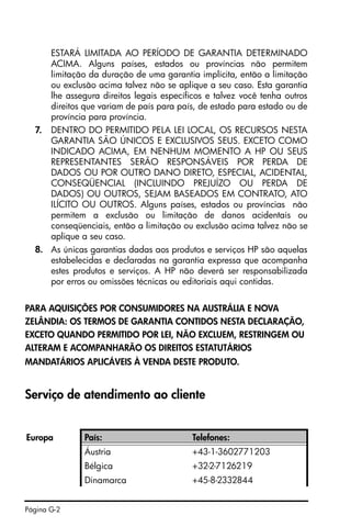 Página G-2
ESTARÁ LIMITADA AO PERÍODO DE GARANTIA DETERMINADO
ACIMA. Alguns países, estados ou províncias não permitem
limitação da duração de uma garantia implícita, então a limitação
ou exclusão acima talvez não se aplique a seu caso. Esta garantia
lhe assegura direitos legais específicos e talvez você tenha outros
direitos que variam de país para país, de estado para estado ou de
província para província.
7. DENTRO DO PERMITIDO PELA LEI LOCAL, OS RECURSOS NESTA
GARANTIA SÃO ÚNICOS E EXCLUSIVOS SEUS. EXCETO COMO
INDICADO ACIMA, EM NENHUM MOMENTO A HP OU SEUS
REPRESENTANTES SERÃO RESPONSÁVEIS POR PERDA DE
DADOS OU POR OUTRO DANO DIRETO, ESPECIAL, ACIDENTAL,
CONSEQÜENCIAL (INCLUINDO PREJUÍZO OU PERDA DE
DADOS) OU OUTROS, SEJAM BASEADOS EM CONTRATO, ATO
ILÍCITO OU OUTROS. Alguns países, estados ou províncias não
permitem a exclusão ou limitação de danos acidentais ou
conseqüenciais, então a limitação ou exclusão acima talvez não se
aplique a seu caso.
8. As únicas garantias dadas aos produtos e serviços HP são aquelas
estabelecidas e declaradas na garantia expressa que acompanha
estes produtos e serviços. A HP não deverá ser responsabilizada
por erros ou omissões técnicas ou editoriais aqui contidas.
PARA AQUISIÇÕES POR CONSUMIDORES NA AUSTRÁLIA E NOVA
ZELÂNDIA: OS TERMOS DE GARANTIA CONTIDOS NESTA DECLARAÇÃO,
EXCETO QUANDO PERMITIDO POR LEI, NÃO EXCLUEM, RESTRINGEM OU
ALTERAM E ACOMPANHARÃO OS DIREITOS ESTATUTÁRIOS
MANDATÁRIOS APLICÁVEIS À VENDA DESTE PRODUTO.
Serviço de atendimento ao cliente
Europa País: Telefones:
Áustria +43-1-3602771203
Bélgica +32-2-7126219
Dinamarca +45-8-2332844
 