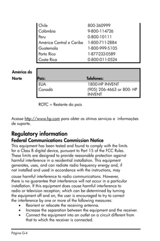 Página G-4
Acesse http://www.hp.com para obter os útimos serviços e informações
de suporte.
Regulatory information
Federal Communications Commission Notice
This equipment has been tested and found to comply with the limits
for a Class B digital device, pursuant to Part 15 of the FCC Rules.
These limits are designed to provide reasonable protection against
harmful interference in a residential installation. This equipment
generates, uses, and can radiate radio frequency energy and, if
not installed and used in accordance with the instructions, may
cause harmful interference to radio communications. However,
there is no guarantee that interference will not occur in a particular
installation. If this equipment does cause harmful interference to
radio or television reception, which can be determined by turning
the equipment off and on, the user is encouraged to try to correct
the interference by one or more of the following measures:
• Reorient or relocate the receiving antenna.
• Increase the separation between the equipment and the receiver.
• Connect the equipment into an outlet on a circuit different from
that to which the receiver is connected.
Chile 800-360999
Colômbia 9-800-114726
Peru 0-800-10111
América Central e Caribe 1-800-711-2884
Guatemala 1-800-999-5105
Porto Rico 1-877-232-0589
Costa Rica 0-800-011-0524
América do
Norte País: Telefones:
EUA 1800-HP INVENT
Canadá (905) 206-4663 or 800- HP
INVENT
ROTC = Restante do país
 