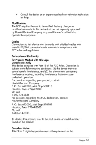 Página G-5
• Consult the dealer or an experienced radio or television technician
for help.
Modifications
The FCC requires the user to be notified that any changes or
modifications made to this device that are not expressly approved
by Hewlett-Packard Company may void the user’s authority to
operate the equipment.
Cables
Connections to this device must be made with shielded cables with
metallic RFI/EMI connector hoods to maintain compliance with
FCC rules and regulations.
Declaration of Conformity
for Products Marked with FCC Logo,
United States Only
This device complies with Part 15 of the FCC Rules. Operation is
subject to the following two conditions: (1) this device may not
cause harmful interference, and (2) this device must accept any
interference received, including interference that may cause
undesired operation.
For questions regarding your product, contact:
Hewlett-Packard Company
P. O. Box 692000, Mail Stop 530113
Houston, Texas 77269-2000
Or, call
1-800-474-6836
For questions regarding this FCC declaration, contact:
Hewlett-Packard Company
P. O. Box 692000, Mail Stop 510101
Houston, Texas 77269-2000
Or, call
1-281-514-3333
To identify this product, refer to the part, series, or model number
found on the product.
Canadian Notice
This Class B digital apparatus meets all requirements of the
 
