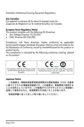 Página G-6
Canadian Interference-Causing Equipment Regulations.
Avis Canadien
Cet appareil numérique de la classe B respecte toutes les
exigences du Règlement sur le matériel brouilleur du Canada.
European Union Regulatory Notice
This product complies with the following EU Directives:
• Low Voltage Directive 73/23/EEC
• EMC Directive 89/336/EEC
Compliance with these directives implies conformity to applicable
harmonized European standards (European Norms) which are listed on the
EU Declaration of Conformity issued by Hewlett-Packard for this product or
product family.
This compliance is indicated by the following conformity marking placed
on the product:
Japanese Notice
この装置は、 情報処理装置等電波障害自主規制協議会 （VCCI） の基準
に基づ く ク ラス B 情報技術装置です。 この装置は、 家庭環境で使用する
こ と を目的と し ていますが、 この装置がラ ジオやテレ ビジ ョ ン受信機に
近接し て使用される と、 受信障害を引き起こすこ とがあ り ます。
取扱説明書に従って正しい取り扱いを し て く だ さい。
This marking is valid for non-Telecom prodcts
and EU harmonized Telecom products (e.g.
Bluetooth).
xxxx*
This marking is valid for EU non-harmonized Telecom products.
*Notified body number (used only if applicable - refer to the
product label)
SG49_UM_Warranty_Port_060326.fm Page 6 Sunday, March 26, 2006 4:50 PM
 
