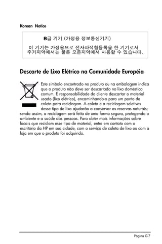 Página G-7
Korean Notice
Descarte de Lixo Elétrico na Comunidade Européia
Este símbolo encontrado no produto ou na embalagem indica
que o produto não deve ser descartado no lixo doméstico
comum. É responsabilidade do cliente descartar o material
usado (lixo elétrico), encaminhando-o para um ponto de
coleta para reciclagem. A coleta e a reciclagem seletivas
desse tipo de lixo ajudarão a conservar as reservas naturais;
sendo assim, a reciclagem será feita de uma forma segura, protegendo o
ambiente e a saúde das pessoas. Para obter mais informações sobre
locais que reciclam esse tipo de material, entre em contato com o
escritório da HP em sua cidade, com o serviço de coleta de lixo ou com a
loja em que o produto foi adquirido.
 