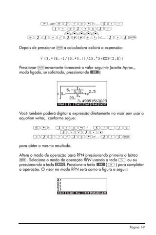 Página 1-9
‚OR3.*!Ü5.-
1./3.*3.
—————
/23.Q3™™+!¸2.5`
Depois de pressionar `a calculadora exibirá a expressão:
√ (3.*(5.-1/(3.*3.))/23.^3+EXP(2.5))
Pressionar `novamente fornecerá o valor seguinte (aceita Aprox.,
modo ligado, se solicitado, pressionando !!@@OK#@):
Você também poderá digitar a expressão diretamente no visor sem usar o
equation writer, conforme segue:
R!Ü3.*!Ü5.-1/
3.*3.™
/23.Q3+!¸2.5`
para obter o mesmo resultado.
Altere o modo de operação para RPN pressionando primeiro o botão
H. Selecione o modo de operação RPN usando a tecla  ou ou
pressionando a tecla @CHOOS. Pressione a tecla !!@@OK#@ ( F) para completar
a operação. O visor no modo RPN será como a figura a seguir:
 