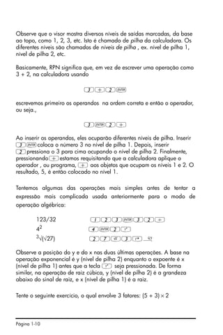 Página 1-10
Observe que o visor mostra diversos níveis de saídas marcadas, da base
ao topo, como 1, 2, 3, etc. Isto é chamado de pilha da calculadora. Os
diferentes níveis são chamados de níveis de pilha , ex. nível de pilha 1,
nível de pilha 2, etc.
Basicamente, RPN significa que, em vez de escrever uma operação como
3 + 2, na calculadora usando
3+2`
escrevemos primeiro os operandos na ordem correta e então o operador,
ou seja.,
3`2+
Ao inserir os operandos, eles ocuparão diferentes níveis de pilha. Inserir
3`coloca o número 3 no nível de pilha 1. Depois, inserir
2pressiona o 3 para cima ocupando o nível de pilha 2. Finalmente,
pressionando+estamos requisitando que a calculadora aplique o
operador , ou programa, + aos objetos que ocupam os níveis 1 e 2. O
resultado, 5, é então colocado no nível 1.
Tentemos algumas das operações mais simples antes de tentar a
expressão mais complicada usada anteriormente para o modo de
operação algébrica:
123/32 123`32/
42
4`2Q
3
√(√27) 27R3@»
Observe a posição do y e do x nas duas últimas operações. A base na
operação exponencial é y (nível de pilha 2) enquanto o expoente é x
(nível de pilha 1) antes que a tecla Q seja pressionada. De forma
similar, na operação de raiz cúbica, y (nível de pilha 2) é a grandeza
abaixo do sinal de raiz, e x (nível de pilha 1) é a raiz.
Tente o seguinte exercício, o qual envolve 3 fatores: (5 + 3) × 2
 