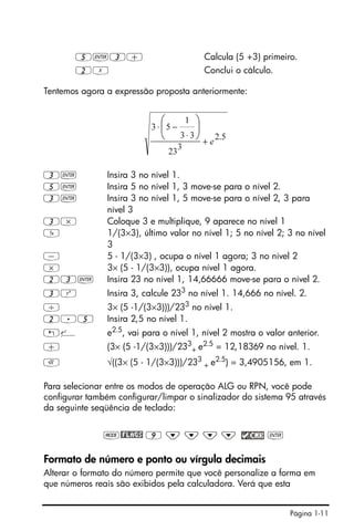 Página 1-11
5`3+ Calcula (5 +3) primeiro.
2X Conclui o cálculo.
Tentemos agora a expressão proposta anteriormente:
3` Insira 3 no nível 1.
5` Insira 5 no nível 1, 3 move-se para o nível 2.
3` Insira 3 no nível 1, 5 move-se para o nível 2, 3 para
nível 3
3* Coloque 3 e multiplique, 9 aparece no nível 1
Y 1/(3×3), último valor no nível 1; 5 no nível 2; 3 no nível
3
- 5 - 1/(3×3) , ocupa o nível 1 agora; 3 no nível 2
* 3× (5 - 1/(3×3)), ocupa nível 1 agora.
23` Insira 23 no nível 1, 14,66666 move-se para o nível 2.
3Q Insira 3, calcule 233 no nível 1. 14,666 no nível. 2.
/ 3× (5 -1/(3×3)))/233
no nível 1.
2.5 Insira 2,5 no nível 1.
!¸ e2.5, vai para o nível 1, nível 2 mostra o valor anterior.
+ (3× (5 -1/(3×3)))/233
+ e2.5 = 12,18369 no nível. 1.
R √((3× (5 - 1/(3×3)))/233
+ e2.5
) = 3,4905156, em 1.
Para selecionar entre os modos de operação ALG ou RPN, você pode
configurar também configurar/limpar o sinalizador do sistema 95 através
da seguinte seqüência de teclado:
H@FLAGS 9 ˜ ˜ ˜ ˜ `
Formato de número e ponto ou vírgula decimais
Alterar o formato do número permite que você personalize a forma em
que números reais são exibidos pela calculadora. Verá que esta
5.2
3
23
33
1
53
e+
⋅
−⋅ ⎟
⎠
⎞
⎜
⎝
⎛
 