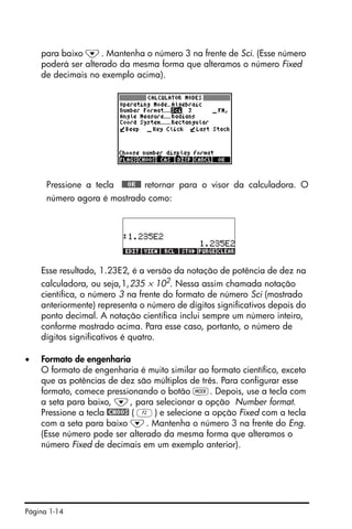 Página 1-14
para baixo ˜. Mantenha o número 3 na frente de Sci. (Esse número
poderá ser alterado da mesma forma que alteramos o número Fixed
de decimais no exemplo acima).
Pressione a tecla !!@@OK#@ retornar para o visor da calculadora. O
número agora é mostrado como:
Esse resultado, 1.23E2, é a versão da notação de potência de dez na
calculadora, ou seja,1,235 × 102
. Nessa assim chamada notação
científica, o número 3 na frente do formato de número Sci (mostrado
anteriormente) representa o número de dígitos significativos depois do
ponto decimal. A notação científica inclui sempre um número inteiro,
conforme mostrado acima. Para esse caso, portanto, o número de
dígitos significativos é quatro.
• Formato de engenharia
O formato de engenharia é muito similar ao formato científico, exceto
que as potências de dez são múltiplos de três. Para configurar esse
formato, comece pressionando o botão H. Depois, use a tecla com
a seta para baixo, ˜, para selecionar a opção Number format.
Pressione a tecla @CHOOS ( B) e selecione a opção Fixed com a tecla
com a seta para baixo ˜. Mantenha o número 3 na frente do Eng.
(Esse número pode ser alterado da mesma forma que alteramos o
número Fixed de decimais em um exemplo anterior).
 