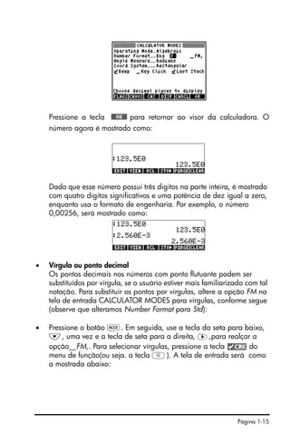 Página 1-15
Pressione a tecla !!@@OK#@ para retornar ao visor da calculadora. O
número agora é mostrado como:
Dado que esse número possui três dígitos na parte inteira, é mostrado
com quatro dígitos significativos e uma potência de dez igual a zero,
enquanto usa o formato de engenharia. Por exemplo, o número
0,00256, será mostrado como:
• Vírgula ou ponto decimal
Os pontos decimais nos números com ponto flutuante podem ser
substituídos por vírgula, se o usuário estiver mais familiarizado com tal
notação. Para substituir os pontos por vírgulas, altere a opção FM na
tela de entrada CALCULATOR MODES para vírgulas, conforme segue
(observe que alteramos Number Format para Std):
• Pressione o botão H. Em seguida, use a tecla da seta para baixo,
˜, uma vez e a tecla de seta para a direita, ™,para realçar a
opção__FM,. Para selecionar vírgulas, pressione a tecla do
menu de função(ou seja. a tecla B). A tela de entrada será como
a mostrada abaixo:
 