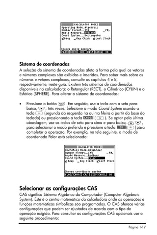 Página 1-17
Sistema de coordenadas
A seleção do sistema de coordenadas afeta a forma pela qual os vetores
e números complexos são exibidos e inseridos. Para saber mais sobre os
números e vetores complexos, consulte os capítulos 4 e 8,
respectivamente, neste guia. Existem três sistemas de coordenadas
disponíveis na calculadora: o Retangular (RECT), o Cilíndrico (CYLIN) e o
Esférico (SPHERE). Para alterar o sistema de coordenadas:
• Pressione o botão H. Em seguida, use a tecla com a seta para
baixo, ˜, três vezes. Selecione o modo Coord System usando a
tecla  (segunda da esquerda na quinta fileira a partir da base do
teclado) ou pressionando a tecla @CHOOS ( B). Se optar pela última
abordagem, use as teclas de seta para cima e para baixo, —˜,
para selecionar o modo preferido e pressione a tecla !!@@OK#@(F)para
completar a operação. Por exemplo, na tela seguinte, o modo de
coordenada Polar está selecionado:
Selecionar as configurações CAS
CAS significa Sistema Algébrico do Computador (Computer Algebraic
System). Este é o centro matemático da calculadora onde as operações e
funções matemáticas simbólicas são programadas. O CAS oferece várias
configurações que podem ser ajustadas de acordo com o tipo de
operação exigida. Para consultar as configurações CAS opcionais use o
seguinte procedimento:
 