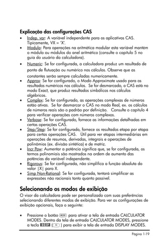 Página 1-19
Explicação das configurações CAS
• Indep. var: A variável independente para os aplicativos CAS.
Tipicamente, VX = ‘X’.
• Modulo: Para operações na aritmética modular esta variável mantém
o módulo ou módulos do anel aritmético (consulte o capítulo 5 no
guia do usuário da calculadora).
• Numeric: Se for configurada, a calculadora produz um resultado de
ponto de flutuação ou numérico nos cálculos. Observe que as
constantes serão sempre calculadas numericamente.
• Approx: Se for configurado, o Modo Approximate usado para os
resultados numéricos nos cálculos. Se for desmarcado, o CAS está no
modo Exact, que produz resultados simbólicos nos cálculos
algébricos.
• Complex: Se for configurado, as operações complexas de números
estão ativas. Se for desmarcar o CAS no modo Real, ex. os cálculos
de números reais são o padrão por definição. Consulte o capítulo 4
para verificar operações com números complexos.
• Verbose: Se for configurado, fornece as informações detalhadas em
certas operações CAS.
• Step/Step: Se for configurado, fornece os resultados etapa por etapa
para certas operações CAS. Útil para ver etapas intermediárias em
operações de resumos, derivadas, integrais e operações de
polinômios (ex. divisão sintética) e de matriz.
• Incr Pow: Aumentar a potência significa que, se for configurada, os
termos polinomiais são mostrados na ordem de aumento das
potências da variável independente.
• Rigorous: Se for configurada, não simplifica a função absoluta do
valor |X| para X.
• Simp Non-Rational: Se for configurada, tentará simplificar as
expressões não racionais tanto quanto possível.
Selecionando os modos de exibição
O visor da calculadora pode ser personalizado com suas preferências
selecionando diferentes modos de exibição. Para ver as configurações de
exibição opcionais, faça o seguinte:
• Pressione o botão H para ativar a tela de entrada CALCULATOR
MODES. Dentro da tela de entrada CALCULATOR MODES, pressione
a tecla @@DISP@ (D) para exibir a tela de entrada DISPLAY MODES.
 