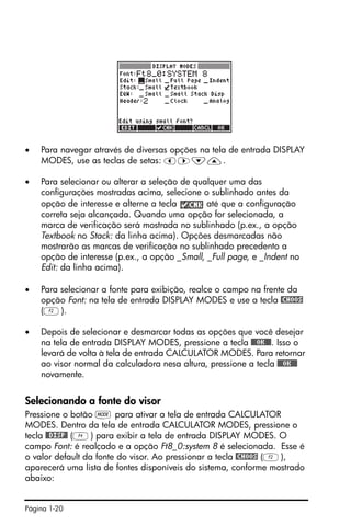 Página 1-20
• Para navegar através de diversas opções na tela de entrada DISPLAY
MODES, use as teclas de setas: š™˜—.
• Para selecionar ou alterar a seleção de qualquer uma das
configurações mostradas acima, selecione o sublinhado antes da
opção de interesse e alterne a tecla até que a configuração
correta seja alcançada. Quando uma opção for selecionada, a
marca de verificação será mostrada no sublinhado (p.ex., a opção
Textbook no Stack: da linha acima). Opções desmarcadas não
mostrarão as marcas de verificação no sublinhado precedento a
opção de interesse (p.ex., a opção _Small, _Full page, e _Indent no
Edit: da linha acima).
• Para selecionar a fonte para exibição, realce o campo na frente da
opção Font: na tela de entrada DISPLAY MODES e use a tecla @CHOOS
(B).
• Depois de selecionar e desmarcar todas as opções que você desejar
na tela de entrada DISPLAY MODES, pressione a tecla @@@OK@@@. Isso o
levará de volta à tela de entrada CALCULATOR MODES. Para retornar
ao visor normal da calculadora nesa altura, pressione a tecla @@@OK@@@
novamente.
Selecionando a fonte do visor
Pressione o botão H para ativar a tela de entrada CALCULATOR
MODES. Dentro da tela de entrada CALCULATOR MODES, pressione o
tecla @@DISP@ (D) para exibir a tela de entrada DISPLAY MODES. O
campo Font: é realçado e a opção Ft8_0:system 8 é selecionada. Esse é
o valor default da fonte do visor. Ao pressionar a tecla @CHOOS (B),
aparecerá uma lista de fontes disponíveis do sistema, conforme mostrado
abaixo:
 