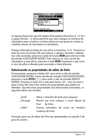 Página 1-21
As opções disponíveis são três System Fonts padrão (tamanhos 8, 7 e 6) e
a opção Browse... A última permitirá que você navegue na memória da
calculadora para visualizar as fontes adicionais que possa ter criado ou
instalado através de download na calculadora.
Pratique alterando as fontes do visor entre os tamanhos 7 e 6. Pressione a
tecla do menu de função OK para efetuar a seleção. Quando a seleção
tiver sido concluída, pressione a tecla de função @@@OK@@@ para retornar à tela
de entrada CALCULATOR MODES. Para retornar ao visor normal da
calculadora à essa altura, pressione a tecla @@@OK@@@ novamente e veja como
o visor da pilha é alterado para acomodar a fonte diferente.
Selecionando as propriedades do editor de linha
Primeiramente, pressione o botão H para ativar a tela de entrada
CALCULATOR MODES. Dentro da tela de entrada CALCULATOR MODES,
pressione o tecla @@DISP@ (D) para exibir a tela de entrada DISPLAY
MODES. Pressione a tecla com a seta para baixo, ˜, uma vez para ir
para a linha Edit. Esta linha mostra três propriedades que podem ser
alteradas. Quando essas propriedades são selecionadas (marcadas), os
seguintes efeitos são ativados.
_Small Altera o tamanho da fonte para pequeno
_Full page Permite que você coloque o cursor depois do
final da linha.
_Indent Avanço automático do cursor ao introduzir
mudança de linha
Instruções para uso do editor de linha são apresentadas no capítulo 2 do
guia do usuário.
 