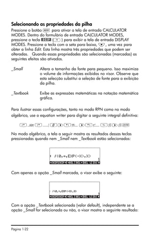 Página 1-22
Selecionando as propriedades da pilha
Pressione o botão H para ativar a tela de entrada CALCULATOR
MODES. Dentro do formulário de entrada CALCULATOR MODES,
pressione o tecla @@DISP@ (D) para exibir a tela de entrada DISPLAY
MODES. Pressione a tecla com a seta para baixo, ˜, uma vez para
obter a linha Edit. Esta linha mostra três propriedades que podem ser
alteradas. Quando essas propriedades são selecionadas (marcadas) os
seguintes efeitos são ativados.
_Small Altera o tamanho da fonte para pequeno. Isso maximiza
o volume de informações exibidas no visor. Observe que
esta selecção substitui a seleção de fonte para a exibição
da pilha.
_Textbook Exibe as expressões matemáticas na notação matemática
gráfica.
Para ilustrar essas configurações, tanto no modo RPN como no modo
algébrico, use o equation writer para digitar a seguinte integral definitiva:
‚O…Á0™„è™„¸x™x`
No modo algébrico, a tela a seguir mostra os resultados dessas teclas
pressionadas quando nem _Small nem _Textbook estão selecionados:
Com apenas a opção _Small marcada, o visor exibe o seguinte:
Com a opção _Textbook selecionada (valor default), independente se a
opção _Small for selecionada ou não, o visor mostra o seguinte resultado:
 