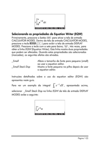 Página 1-23
Selecionando as propriedades do Equation Writer (EQW)
Primeiramente, pressione o botão H para ativar a tela de entrada
CALCULATOR MODES. Dentro da tela de entrada CALCULATOR MODES,
pressione o tecla @@DISP@ (D) para exibir a tela de entrada DISPLAY
MODES. Pressione a tecla com a seta para baixo, ˜, três vezes, para
obter a linha EQW (Equation Writer). Esta linha mostra duas propriedades
que podem ser alteradas. Quando estas propriedades são selecionadas
(marcadas), os seguintes efeitos são ativados.
_Small Altera o tamanho da fonte para pequeno (small)
ao usar o equation editor.
_Small Stack Disp Mostra a fonte pequena na pilha depois de usar
o equation editor.
Instruções detalhadas sobre o uso do equation editor (EQW) são
apresentas neste guia.
Para ver um exemplo da integral , apresentada acima,
selecionar _Small Stack Disp na linha EQW da tela de entrada DISPLAY
MODES exibe o seguinte:
∫
∞
−
0
dXe X
 