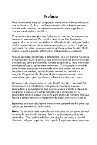 Prefácio
Você tem em suas mãos um computador numérico e simbólico compacto
que facilitará o cálculo e a análise matemática de problemas em uma
variedade de assuntos, da matemática elementar até a engenharia
avançada e disciplinas científicas.
O manual contém exemplos que ilustram o uso das funções e operações
básicas da calculadora. Os capítulos neste manual de Bolso estão
organizados por assunto, em ordem de dificuldade: da configuração dos
modos da calculadora, até os cálculos com números reais e complexos,
operações com listas, vetores e matrizes, gráficos, aplicações de cálculo,
análise vetorial, equações diferenciais, probabilidade e estatística.
Para as operações simbólicas, a calculadora inclui um Sistema Algébrico
de Computador (CAS) poderoso, que permite selecionar diferentes modos
de operação, como por exemplo: números complexos ou reais, nos modos
exato (simbólico) ou aproximado (numérico). O visor pode ser ajustado
para fornecer expressões na forma de texto, que podem ser úteis em
trabalhos com matrizes, vetores, frações, somatórios, derivadas e
integrais. Os gráficos de alta velocidade da calculadora são muito
convenientes para gerar quadros complexos em muito pouco tempo.
Graças à porta infravermelha, à porta RS232, à porta e ao cabo USB
fornecidos com a calculadora, você poderá conectar-se a outras
calculadoras e computadores. Isso permite a troca eficiente e rápida de
programas e dados com outras calculadoras e computadores. A
calculadora também possui uma porta para cartão de memória flash que
facilita o armazenamento e intercâmbio de dados com outros usuários.
Esperamos que esta calculadora torne-se uma companheira fiel para suas
aplicações escolares ou profissionais.
Nota: Os decimais neste manual estão indicados por um ponto decimal
ao invés de uma vírgula decimal. Esta é a configuração padrão da
calculadora. Caso prefira trabalhar com vírgulas decimais, é possível
alterar a configuração padrão. No capítulo 1 explica-se como fazer isso.
 