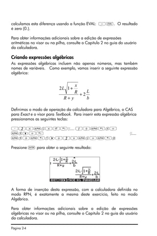 Página 2-4
calculamos esta diferença usando a função EVAL: -µ. O resultado
é zero (0.).
Para obter informações adicionais sobre a edição de expressões
aritméticas no visor ou na pilha, consulte o Capítulo 2 no guia do usuário
da calculadora.
Criando expressões algébricas
As expressões algébricas incluem não apenas números, mas também
nomes de variáveis. Como exemplo, vamos inserir a seguinte expressão
algébrica:
Definimos o modo de operação da calculadora para Algébrico, o CAS
para Exact e o visor para Textbook. Para inserir esta expressão algébrica
pressionamos as seguintes teclas:
³2*~l*R„Ü1+~„x/
~r™/„ Ü
~r+~„y™+2*~l/~„b
Pressione ` para obter o seguinte resultado:
A forma de inserção desta expressão, com a calculadora definida no
modo RPN, é exatamente a mesma deste exercício, feito no modo
Algébrico.
Para obter informações adicionais sobre a edição de expressões
algébricas no visor ou na pilha, consulte o Capítulo 2 no guia do usuário
da calculadora.
b
L
yR
R
x
L
2
12
+
+
+
 