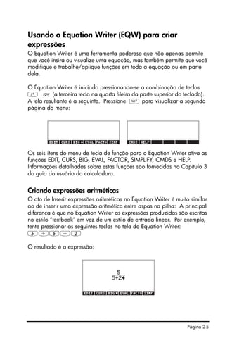 Página 2-5
Usando o Equation Writer (EQW) para criar
expressões
O Equation Writer é uma ferramenta poderosa que não apenas permite
que você insira ou visualize uma equação, mas também permite que você
modifique e trabalhe/aplique funções em toda a equação ou em parte
dela.
O Equation Writer é iniciado pressionando-se a combinação de teclas
‚ O (a terceira tecla na quarta fileira da parte superior do teclado).
A tela resultante é a seguinte. Pressione L para visualizar a segunda
página do menu:
Os seis ítens do menu de tecla de função para o Equation Writer ativa as
funções EDIT, CURS, BIG, EVAL, FACTOR, SIMPLIFY, CMDS e HELP.
Informações detalhadas sobre estas funções são fornecidas no Capítulo 3
do guia do usuário da calculadora.
Criando expressões aritméticas
O ato de Inserir expressões aritméticas no Equation Writer é muito similar
ao de inserir uma expressão aritmética entre aspas na pilha: A principal
diferença é que no Equation Writer as expressões produzidas são escritas
no estilo “textbook” em vez de um estilo de entrada linear. Por exemplo,
tente pressionar as seguintes teclas na tela do Equation Writer:
5/5+2
O resultado é a expressão:
 