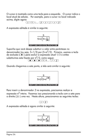 Página 2-6
O cursor é mostrado como uma tecla para a esquerda. O cursor indica o
local atual de edição. Por exemplo, para o cursor no local indicado
acima, digite agora:
*„Ü5+1/3
A expressão editada é similar à seguinte:
Suponha que você deseje substituir o valor entre parênteses no
denominador (ou seja, 5+1/3) por (5+π2
/2). Primeiro, usamos a tecla
de exclusão (ƒ) para excluir a expressão atual 1/3 e então
substituímos esta fração por π2
/2, como segue:
ƒƒƒ„ìQ2
Quando chegarmos a este ponto, a tela será similar à seguinte:
Para inserir o denominador 2 na expressão, precisamos realçar a
expressão π2 inteira. Fazemos isso pressionando a tecla com a seta para
a direita (™) uma vez. Nesta altura, pressionamos as seguintes teclas:
/2
A expressão editada é agora similar à seguinte:
 