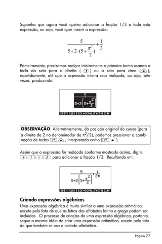 Página 2-7
Suponha que agora você queira adicionar a fração 1/3 a toda esta
expressão, ou seja, você quer inserir a expressão:
Primeiramente, precisamos realçar inteiramente o primeiro termo usando a
tecla da seta para a direita ( ™) ou a seta para cima (—),
repetidamente, até que a expressão inteira seja realçada, ou seja, sete
vezes, produzindo:
Assim que a expressão for realçada conforme mostrado acima, digite
+1/3 para adicionar a fração 1/3. Resultando em:
Criando expressões algébricas
Uma expressão algébrica é muito similar a uma expressão aritmética,
exceto pelo fato de que as letras dos alfabetos latino e grego podem ser
incluídas. O processo de criação de uma expressão algébrica, portanto,
segue a mesma idéia de criar uma expressão aritmética, exceto pelo fato
de que também se usa o teclado alfabético..
OBSERVAÇÃO: Alternativamente, da posição original do cursor (para
a direita de 2 no denominador de π2
/2), podemos pressionar a combi-
nação de teclas ‚—, interpretada como (‚ ‘ ).
3
1
)
2
5(25
5
2
+
+⋅+
π
 