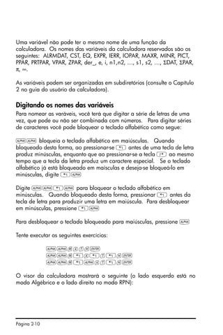 Página 2-10
Uma variável não pode ter o mesmo nome de uma função da
calculadora. Os nomes das variáveis da calculadora reservados são os
seguintes: ALRMDAT, CST, EQ, EXPR, IERR, IOPAR, MAXR, MINR, PICT,
PPAR, PRTPAR, VPAR, ZPAR, der_, e, i, n1,n2, …, s1, s2, …, ΣDAT, ΣPAR,
π, ∞.
As variáveis podem ser organizadas em subdiretórios (consulte o Capítulo
2 no guia do usuário da calculadora).
Digitando os nomes das variáveis
Para nomear as varáveis, você terá que digitar a série de letras de uma
vez, que pode ou não ser combinada com números. Para digitar séries
de caracteres você pode bloquear o teclado alfabético como segue:
~~ bloqueia o teclado alfabético em maiúsculas. Quando
bloqueado desta forma, ao pressionar-se „ antes de uma tecla de letra
produz minúsculas, enquanto que ao pressionar-se a tecla ‚ ao mesmo
tempo que a tecla da letra produz um caractere especial. Se o teclado
alfabético já está bloqueado em maísculas e deseja-se bloqueá-lo em
minúsculas, digite „~
Digite ~~„~ para bloquear o teclado alfabético em
minúsculas. Quando bloqueado desta forma, pressionar „ antes da
tecla de letra para produzir uma letra em maiúscula. Para desbloquear
em minúsculas, pressione „~
Para desbloquear o teclado bloqueado para maiúsculas, pressione ~
Tente executar os seguintes exercícios:
~~math`
~~m„a„t„h`
~~m„~at„h`
O visor da calculadora mostrará o seguinte (o lado esquerdo está no
modo Algébrico e o lado direito no modo RPN):
 