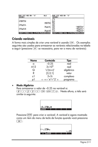 Página 2-11
Criando variáveis
A forma mais simples de criar uma variável é usando K. Os exemplos
seguintes são usados para armazenar as variáveis relacionadas na tabela
a seguir (pressione J se necessário, para ver o menu de variáveis):
• Modo Algébrico
Para armazenar o valor de –0.25 na variável α:
0.25 K ~‚a. Nesta altura, a tela será
similar à seguinte:
Pressione ` para criar a variável. A variável é agora mostrada
como um item do menu de tecla de função quando você pressiona
J:
Nome Conteúdo Tipo
α –0.25 real
A12 3×105
real
Q ‘r/(m+r)' algébrico
R [3,2,1] vetor
z1 3+5i complexo
p1 « → r 'π*r^2' » programa
 