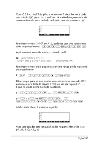 Página 2-13
Com –0.25 no nível 2 da pilha e 'α' no nível 1 da pilha, você pode
usar a tecla K para criar a variável. A variável é agora mostrada
como um item do menu de tecla de função quando pressionar J:
Para inserir o valor 3×105
em A12, podemos usar uma versão mais
curta do procedimento: 3V5³~a12` K
Aqui está uma forma de inserir o conteúdo de Q.
Q: ~„r/„Ü
~„m+~„r™™³~q` K
Para inserir o valor de R, podemos usar uma versão ainda mais curta
do procedimento:
R: „Ô3#2#1™³~rK
Observe que para separar os elementos de um vetor no modo RPN
podemos usar a tecla de espaço (#), em vez da vírgula (‚í
), que foi usada acima no modo Algébrico.
z1: ³3+5*„¥ ³~„z1 K
p1: ‚å‚é~„r³„ì*
~„rQ2™™™³ ~„p1™` K.
A tela, nesta altura, é similar à seguinte:
Você verá seis das sete variáveis listadas na parte inferior do visor:
p1, z1, R, Q, A12, α.
 