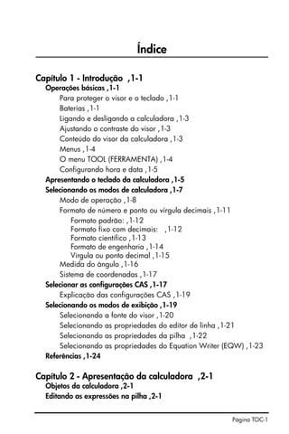 Página TOC-1
Índice
Capítulo 1 - Introdução ,1-1
Operações básicas ,1-1
Para proteger o visor e o teclado ,1-1
Baterias ,1-1
Ligando e desligando a calculadora ,1-3
Ajustando o contraste do visor ,1-3
Conteúdo do visor da calculadora ,1-3
Menus ,1-4
O menu TOOL (FERRAMENTA) ,1-4
Configurando hora e data ,1-5
Apresentando o teclado da calculadora ,1-5
Selecionando os modos de calculadora ,1-7
Modo de operação ,1-8
Formato de número e ponto ou vírgula decimais ,1-11
Formato padrão: ,1-12
Formato fixo com decimais: ,1-12
Formato científico ,1-13
Formato de engenharia ,1-14
Vírgula ou ponto decimal ,1-15
Medida do ângulo ,1-16
Sistema de coordenadas ,1-17
Selecionar as configurações CAS ,1-17
Explicação das configurações CAS ,1-19
Selecionando os modos de exibição ,1-19
Selecionando a fonte do visor ,1-20
Selecionando as propriedades do editor de linha ,1-21
Selecionando as propriedades da pilha ,1-22
Selecionando as propriedades do Equation Writer (EQW) ,1-23
Referências ,1-24
Capítulo 2 - Apresentação da calculadora ,2-1
Objetos da calculadora ,2-1
Editando as expressões na pilha ,2-1
 