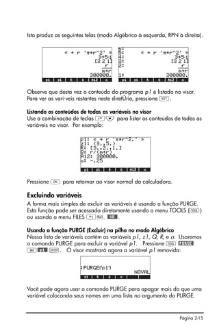 Página 2-15
Isto produz as seguintes telas (modo Algébrico à esquerda, RPN à direita).
Observe que desta vez o conteúdo do programa p1 é listado no visor.
Para ver as vari·veis restantes neste diretÛrio, pressione L.
Listando os conteúdos de todas as variáveis no visor
Use a combinação de teclas ‚˜ para listar os conteúdos de todas as
variáveis no visor. Por exemplo:
Pressione $ para retornar ao visor normal da calculadora.
Excluindo variáveis
A forma mais simples de excluir as variáveis é usando a função PURGE.
Esta função pode ser acessada diretamente usando o menu TOOLS (I)
ou usando o menu FILES „¡@@OK@@.
Usando a função PURGE (Excluir) na pilha no modo Algébrico
Nossa lista de variáveis contém as variáveis p1, z1, Q, R, e α. Usaremos
o comando PURGE para excluir a variável p1. Pressione I @PURGE@
J@@p1@@ `. O visor mostrará agora a variável p1 removida:
Você pode agora usar o comando PURGE para apagar mais do que uma
variável colocando seus nomes em uma lista no argumento do PURGE.
 
