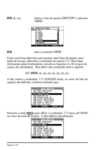 Página 2-18
@@OK@@ —— Mostre a lista de opções DIRECTORY e selecione
ORDER
@@OK@@ ative o comando ORDER
Existe uma forma alternativa para acessar estas listas de opções como
teclas de funções, definindo o sinalizador de sistema117. (Para obter
informações sobre Sinalizadores. consulte os Capítulos 2 e 24 no guia do
usuário da calculadora). Para definir este sinalizador tente o seguinte:
H @FLAGS! ———————
A tela mostra o sinalizador 117 (CHOOSE boxes, ou menu de lista de
opções) não definido, conforme mostrado aqui:
Pressione a tecla para definir o sinalizador 117 para soft MENU
(ou menu de tecla de função). A tela refletirá esta alteração:
 