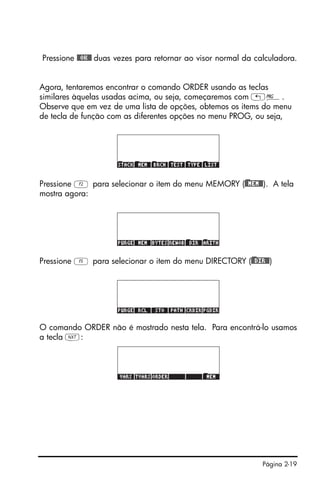 Página 2-19
Pressione @@OK@@ duas vezes para retornar ao visor normal da calculadora.
Agora, tentaremos encontrar o comando ORDER usando as teclas
similares àquelas usadas acima, ou seja, começaremos com „°.
Observe que em vez de uma lista de opções, obtemos os items do menu
de tecla de função com as diferentes opções no menu PROG, ou seja,
Pressione B para selecionar o item do menu MEMORY ()@@MEM@@). A tela
mostra agora:
Pressione E para selecionar o item do menu DIRECTORY ()@@DIR@@)
O comando ORDER não é mostrado nesta tela. Para encontrá-lo usamos
a tecla L:
 