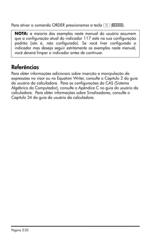 Página 2-20
Para ativar o comando ORDER pressionamos a tecla C(@ORDER).
Referências
Para obter informações adicionais sobre inserção e manipulação de
expressões no visor ou no Equation Writer, consulte o Capítulo 2 do guia
do usuário da calculadora. Para as configurações do CAS (Sistema
Algébrico do Computador), consulte o Apêndice C no guia do usuário da
calculadora. Para obter informações sobre Sinalizadores, consulte o
Capítulo 24 do guia do usuário da calculadora.
NOTA: a maioria dos exemplos neste manual do usuário assumem
que a configuração atual do indicador 117 está na sua configuração
padrão (isto é, não configurado). Se você tiver configurado o
indicador mas deseja seguir estritamente os exemplos neste manual,
você deverá limpar o indicador antes de continuar.
 
