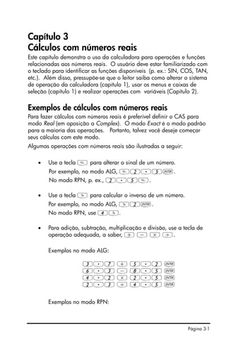 Página 3-1
Capítulo 3
Cálculos com números reais
Este capítulo demonstra o uso da calculadora para operações e funções
relacionadas aos números reais. O usuário deve estar familiarizado com
o teclado para identificar as funções disponíveis (p. ex.: SIN, COS, TAN,
etc.). Além disso, pressupõe-se que o leitor saiba como alterar o sistema
de operação da calculadora (capítulo 1), usar os menus e caixas de
seleção (capítulo 1) e realizar operações com variáveis (Capítulo 2).
Exemplos de cálculos com números reais
Para fazer cálculos com números reais é preferível definir o CAS para
modo Real (em oposição a Complex). O modo Exact é o modo padrão
para a maioria das operações. Portanto, talvez você deseje começar
seus cálculos com este modo.
Algumas operações com números reais são ilustradas a seguir:
• Use a tecla  para alterar o sinal de um número.
Por exemplo, no modo ALG, 2.5`.
No modo RPN, p. ex., 2.5.
• Use a tecla Y para calcular o inverso de um número.
Por exemplo, no modo ALG, Y2`.
No modo RPN, use 4Y.
• Para adição, subtração, multiplicação e divisão, use a tecla de
operação adequada, a saber, + - * /.
Exemplos no modo ALG:
3.7 + 5.2 `
6.3 - 8.5 `
4.2 * 2.5 `
2.3 / 4.5 `
Exemplos no modo RPN:
 