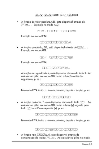 Página 3-3
————@EVAL@ ou ‚—@EVAL@
• A função de valor absoluto,ABS, está disponível através de
„Ê. Exemplo no modo ALG:
„Ê 2.32`
Exemplo no modo RPN:
2.32„Ê
• A função quadrada, SQ, está disponível através de „º.
Exemplo no modo ALG:
„º2.3`
Exemplo no modo RPN:
2.3„º
A função raiz quadrada √, está disponível através da tecla R. Ao
calcular na pilha no modo ALG, insira a função antes do
argumento, p. ex.:
R123.4`
No modo RPN, insira o número primeiro, depois a função, p. ex.:
123.4R
• A função potência, ^, está disponível através da tecla Q. Ao
calcular na pilha no modo ALG, insira a base (y) seguida pela
tecla Q e então o expoente (x), p. ex.:
5.2Q1.25`
No modo RPN, insira o número primeiro, depois a função, p. ex:.
5.2`1.25Q
• A função raiz, XROOT(y,x), está disponível através da
combinação de teclas ‚». Ao calcular na pilha no modo
 