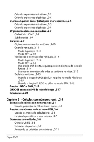 Página TOC-2
Criando expressões aritméticas ,2-1
Criando expressões algébricas ,2-4
Usando o Equation Writer (EQW) para criar expressões ,2-5
Criando expressões aritméticas ,2-5
Criando expressões algébricas ,2-7
Organizando dados na calculadora ,2-9
O diretório HOME ,2-9
Subdiretórios ,2-9
Variáveis ,2-9
Digitando os nomes das variáveis ,2-10
Criando variáveis ,2-11
Modo Algébrico ,2-11
Modo RPN ,2-12
Verificando o conteúdo das variáveis ,2-14
Modo Algébrico ,2-14
Modo RPN ,2-14
Use a tecla shift direita‚ seguida pelo item do menu de tecla de
função ,2-14
Listando os conteúdos de todas as variáveis no visor ,2-15
Excluindo variáveis ,2-15
Usando a função PURGE (Excluir) na pilha no modo Algébrico
,2-15
Usando a função PURGE na pilha no modo RPN ,2-16
Funções UNDO e CMD ,2-17
CHOOSE boxes x MENU de tecla de função ,2-17
Referências ,2-20
Capítulo 3 - Cálculos com números reais ,3-1
Exemplos de cálculos com números reais ,3-1
Usando potências de 10 ao inserir dados ,3-4
Funções com números reais no menu MTH ,3-6
Usando os menus da calculadora: ,3-6
Funções hiperbólicas e seus inversos ,3-7
Operações com unidades ,3-8
O menu UNITS ,3-8
Unidades disponíveis ,3-11
Anexando as unidades aos números ,3-11
 