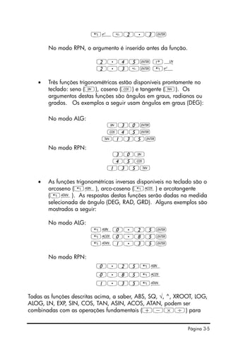 Página 3-5
„¸2.3`
No modo RPN, o argumento é inserido antes da função.
2.45` ‚¹
2.3` „¸
• Três funções trigonométricas estão disponíveis prontamente no
teclado: seno (S), coseno (T) e tangente (U). Os
argumentos destas funções são ângulos em graus, radianos ou
grados. Os exemplos a seguir usam ângulos em graus (DEG):
No modo ALG:
S30`
T45`
U135`
No modo RPN:
30S
45T
135U
• As funções trigonométricas inversas disponíveis no teclado são o
arcoseno („¼), arco-coseno („¾) e arcotangente
(„À). As respostas destas funções serão dadas na medida
selecionada de ângulo (DEG, RAD, GRD). Alguns exemplos são
mostrados a seguir:
No modo ALG:
„¼0.25`
„¾0.85`
„À1.35`
No modo RPN:
0.25„¼
0.85„¾
1.35„À
Todas as funções descritas acima, a saber, ABS, SQ, √, ^, XROOT, LOG,
ALOG, LN, EXP, SIN, COS, TAN, ASIN, ACOS, ATAN, podem ser
combinadas com as operações fundamentais (+-*/) para
 