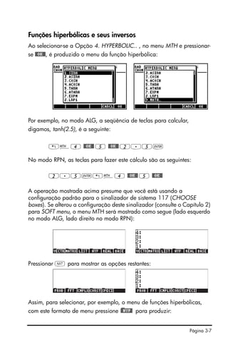 Página 3-7
Funções hiperbólicas e seus inversos
Ao selecionar-se a Opção 4. HYPERBOLIC.. , no menu MTH e pressionar-
se @@OK@@, é produzido o menu da função hiperbólica:
Por exemplo, no modo ALG, a seqüência de teclas para calcular,
digamos, tanh(2.5), é a seguinte:
„´4 @@OK@@ 5 @@OK@@ 2.5`
No modo RPN, as teclas para fazer este cálculo são as seguintes:
2.5`„´4 @@OK@@ 5 @@OK@@
A operação mostrada acima presume que você está usando a
configuração padrão para o sinalizador de sistema 117 (CHOOSE
boxes). Se alterou a configuração deste sinalizador (consulte o Capítulo 2)
para SOFT menu, o menu MTH será mostrado como segue (lado esquerdo
no modo ALG, lado direito no modo RPN):
Pressionar L para mostrar as opções restantes:
Assim, para selecionar, por exemplo, o menu de funções hiperbólicas,
com este formato de menu pressione )@@HYP@ para produzir:
 