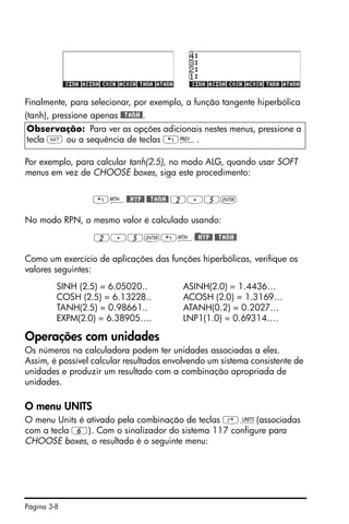 Página 3-8
Finalmente, para selecionar, por exemplo, a função tangente hiperbólica
(tanh), pressione apenas @@TANH@.
Por exemplo, para calcular tanh(2.5), no modo ALG, quando usar SOFT
menus em vez de CHOOSE boxes, siga este procedimento:
„´@@HYP@ @@TANH@ 2.5`
No modo RPN, o mesmo valor é calculado usando:
2.5`„´)@@HYP@ @@TANH@
Como um exercício de aplicações das funções hiperbólicas, verifique os
valores seguintes:
SINH (2.5) = 6.05020.. ASINH(2.0) = 1.4436…
COSH (2.5) = 6.13228.. ACOSH (2.0) = 1.3169…
TANH(2.5) = 0.98661.. ATANH(0.2) = 0.2027…
EXPM(2.0) = 6.38905…. LNP1(1.0) = 0.69314….
Operações com unidades
Os números na calculadora podem ter unidades associadas a eles.
Assim, é possível calcular resultados envolvendo um sistema consistente de
unidades e produzir um resultado com a combinação apropriada de
unidades.
O menu UNITS
O menu Units é ativado pela combinação de teclas ‚Û(associadas
com a tecla 6). Com o sinalizador do sistema 117 configure para
CHOOSE boxes, o resultado é o seguinte menu:
Observação: Para ver as opções adicionais nestes menus, pressione a
tecla L ou a sequência de teclas „«.
 