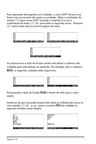 Página 3-10
Para operações abrangentes com unidades, o menu SOFT fornece uma
forma mais conveniente de anexar as unidades. Altere o sinalizador do
sistema 117 para menus SOFT (consulte o Capítulo 2) e use a
combinação de teclas ‚Û para obter os seguintes menus. Pressione
L para mudar para a próxima página do menu.
Ao pressionar-se a tecla de função correta será aberto o submenu das
unidades para esta seleção em particular. Por exemplo, para o submenu
@)SPEED, as seguintes unidades estão disponíveis:
Pressionando a tecla de função @)UNITS o levará de volta para o menu
UNITS.
Lembre-se de que você pode sempre listar todos os símbolos dos menus no
visor usando ‚˜, p. ex., para o conjunto @)ENRG de unidades os
seguintes símbolos serão listados:
 
