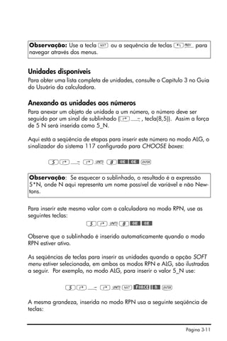Página 3-11
Unidades disponíveis
Para obter uma lista completa de unidades, consulte o Capítulo 3 no Guia
do Usuário da calculadora.
Anexando as unidades aos números
Para anexar um objeto de unidade a um número, o número deve ser
seguido por um sinal de sublinhado (‚Ý, tecla(8,5)). Assim a força
de 5 N será inserida como 5_N.
Aqui está a seqüência de etapas para inserir este número no modo ALG, o
sinalizador do sistema 117 configurado para CHOOSE boxes:
5‚Ý ‚Û 8@@OK@@@@OK@@ `
Para inserir este mesmo valor com a calculadora no modo RPN, use as
seguintes teclas:
5‚Û8@@OK@@ @@OK@@
Observe que o sublinhado é inserido automaticamente quando o modo
RPN estiver ativo.
As seqüências de teclas para inserir as unidades quando a opção SOFT
menu estiver selecionada, em ambos os modos RPN e ALG, são ilustradas
a seguir. Por exemplo, no modo ALG, para inserir o valor 5_N use:
5‚Ý ‚ÛL@)@FORCE @@@N@@ `
A mesma grandeza, inserida no modo RPN usa a seguinte seqüência de
teclas:
Observação: Use a tecla L ou a sequência de teclas „«para
navegar através dos menus.
Observação: Se esquecer o sublinhado, o resultado é a expressão
5*N, onde N aqui representa um nome possível de variável e não New-
tons.
 