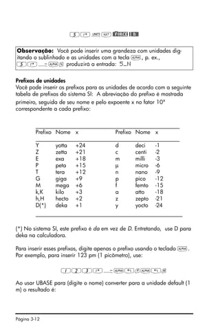 Página 3-12
5‚ÛL@)@FORCE @@@N@@
Prefixos de unidades
Você pode inserir os prefixos para as unidades de acordo com a seguinte
tabela de prefixos do sistema SI: A abreviação do prefixo é mostrada
primeiro, seguida de seu nome e pelo expoente x no fator 10x
correspondente a cada prefixo:
____________________________________________________
Prefixo Nome x Prefixo Nome x
____________________________________________________
Y yotta +24 d deci -1
Z zetta +21 c centi -2
E exa +18 m milli -3
P peta +15 µ micro -6
T tera +12 n nano -9
G giga +9 p pico -12
M mega +6 f femto -15
k,K kilo +3 a atto -18
h,H hecto +2 z zepto -21
D(*) deka +1 y yocto -24
_____________________________________________________
(*) No sistema SI, este prefixo é da em vez de D. Entretando, use D para
deka na calculadora.
Para inserir esses prefixos, digite apenas o prefixo usando o teclado ~.
Por exemplo, para inserir 123 pm (1 picômetro), use:
123‚Ý~„p~„m
Ao usar UBASE para (digite o nome) converter para a unidade default (1
m) o resultado é:
Observação: Você pode inserir uma grandeza com unidades dig-
itando o sublinhado e as unidades com a tecla ~, p. ex.,
5‚Ý~n produzirá a entrada: 5_N
 