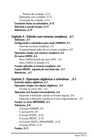 Página TOC-3
Prefixos de unidades ,3-12
Operações com unidades ,3-13
Conversão de unidades ,3-14
Constantes físicas na calculadora ,3-15
Definindo e usando funções ,3-17
Referências ,3-19
Capítulo 4 - Cálculos com números complexos ,4-1
Definições ,4-1
Configurando a calculadora para modo COMPLEX ,4-1
Inserindo números complexos ,4-2
A representação polar de um número complexo ,4-2
Operações simples com números complexos ,4-4
Os menus CMPLX ,4-4
Menu CMPLX através do menu MTH ,4-4
Menu CMPLX no teclado ,4-5
Funções aplicadas a números complexos ,4-6
Função DROITE: equação de uma linha reta ,4-7
Referências ,4-7
Capítulo 5 - Operações algébricas e aritméticas ,5-1
Inserindo objetos algébricos ,5-1
Operações simples com objetos algébricos ,5-2
Funções no menu ALG ,5-4
Operações com funções transcendentais ,5-6
Expansão e fatoração usando as funções log-exp ,5-6
Expansão e fatoração usando as funções trigonométricas ,5-7
Funções no menu ARITHMETIC ,5-7
Polinômios ,5-9
A função HORNER ,5-9
A variável VX ,5-9
A função PCOEF ,5-10
A função PROOT ,5-10
As funções QUOT e REMAINDER ,5-10
A função PEVAL ,5-10
Frações ,5-11
 