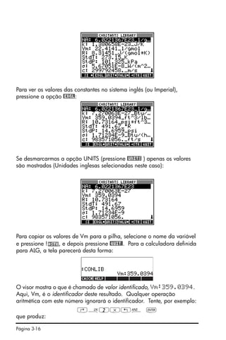 Página 3-16
Para ver os valores das constantes no sistema inglês (ou Imperial),
pressione a opção @ENGL:
Se desmarcarmos a opção UNITS (pressione @UNITS ) apenas os valores
são mostrados (Unidades inglesas selecionadas neste caso):
Para copiar os valores de Vm para a pilha, selecione o nome da variável
e pressione ! , e depois pressione @QUIT@. Para a calculadora definida
para ALG, a tela parecerá desta forma:
O visor mostra o que é chamado de valor identificado, Vm:359.0394.
Aqui, Vm, é o identificador deste resultado. Qualquer operação
aritmética com este número ignorará o identificador. Tente, por exemplo:
‚¹2*„î `
que produz:
 
