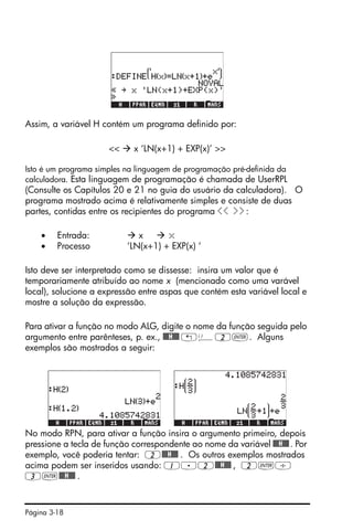 Página 3-18
Assim, a variável H contém um programa definido por:
<< x ‘LN(x+1) + EXP(x)’ >>
Isto é um programa simples na linguagem de programação pré-definida da
calculadora. Esta linguagem de programação é chamada de UserRPL
(Consulte os Capítulos 20 e 21 no guia do usuário da calculadora). O
programa mostrado acima é relativamente simples e consiste de duas
partes, contidas entre os recipientes do programa << >>:
• Entrada: x x
• Processo ‘LN(x+1) + EXP(x) ‘
Isto deve ser interpretado como se dissesse: insira um valor que é
temporariamente atribuído ao nome x (mencionado como uma varável
local), solucione a expressão entre aspas que contém esta variável local e
mostre a solução da expressão.
Para ativar a função no modo ALG, digite o nome da função seguida pelo
argumento entre parênteses, p. ex., @@@H@@@ „Ü2`. Alguns
exemplos são mostrados a seguir:
No modo RPN, para ativar a função insira o argumento primeiro, depois
pressione a tecla de função correspondente ao nome da variável @@@H@@@. Por
exemplo, você poderia tentar: 2@@@H@@@ . Os outros exemplos mostrados
acima podem ser inseridos usando: 1.2@@@H@@@ , 2`/
3`@@@H@@@ .
 