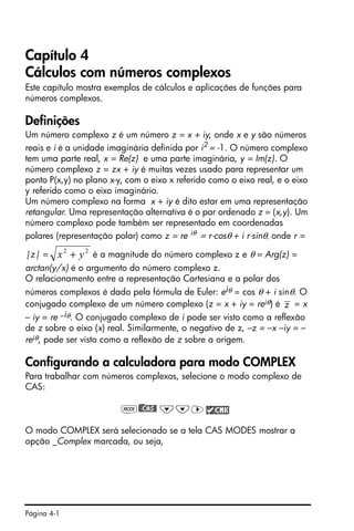 Página 4-1
Capítulo 4
Cálculos com números complexos
Este capítulo mostra exemplos de cálculos e aplicações de funções para
números complexos.
Definições
Um número complexo z é um número z = x + iy, onde x e y são números
reais e i é a unidade imaginária definida por i2
= -1. O número complexo
tem uma parte real, x = Re(z) e uma parte imaginária, y = Im(z). O
número complexo z = zx + iy é muitas vezes usado para representar um
ponto P(x,y) no plano x-y, com o eixo x referido como o eixo real, e o eixo
y referido como o eixo imaginário.
Um número complexo na forma x + iy é dito estar em uma representação
retangular. Uma representação alternativa é o par ordenado z = (x,y). Um
número complexo pode também ser representado em coordenadas
polares (representação polar) como z = re iθ = r⋅cosθ + i r⋅sinθ, onde r =
|z| = é a magnitude do número complexo z e θ = Arg(z) =
arctan(y/x) é o argumento do número complexo z.
O relacionamento entre a representação Cartesiana e a polar dos
números complexos é dado pela fórmula de Euler: eiθ = cos θ + i sinθ. O
conjugado complexo de um número complexo (z = x + iy = reiθ) é = x
– iy = re –iθ. O conjugado complexo de i pode ser visto como a reflexão
de z sobre o eixo (x) real. Similarmente, o negativo de z, –z = –x –iy = –
reiθ, pode ser visto como a reflexão de z sobre a origem.
Configurando a calculadora para modo COMPLEX
Para trabalhar com números complexos, selecione o modo complexo de
CAS:
H)@@CAS@ ˜˜™
O modo COMPLEX será selecionado se a tela CAS MODES mostrar a
opção _Complex marcada, ou seja,
22
yx +
z
 