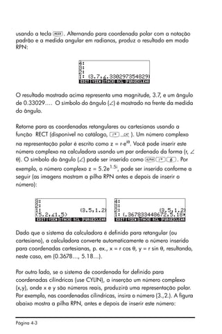 Página 4-3
usando a tecla H. Alternando para coordenada polar com a notação
padrão e a medida angular em radianos, produz o resultado em modo
RPN:
O resultado mostrado acima representa uma magnitude, 3.7, e um ângulo
de 0.33029…. O símbolo do ângulo (∠) é mostrado na frente da medida
do ângulo.
Retorne para as coordenadas retangulares ou cartesianas usando a
função RECT (disponível no catálogo, ‚N). Um número complexo
na representação polar é escrito como z = r⋅eiθ
. Você pode inserir este
número complexo na calculadora usando um par ordenado da forma (r, ∠
θ). O símbolo do ângulo (∠) pode ser inserido como ~‚6. Por
exemplo, o número complexo z = 5.2e1.5i
, pode ser inserido conforme a
seguir (as imagens mostram a pilha RPN antes e depois de inserir o
número):
Dado que o sistema da calculadora é definido para retangular (ou
cartesiano), a calculadora converte automaticamente o número inserido
para coordenadas cartesianas, p. ex., x = r cos θ, y = r sin θ, resultando,
neste caso, em (0.3678…, 5.18…).
Por outro lado, se o sistema de coordenada for definido para
coordenadas cilíndricas (use CYLIN), a inserção um número complexo
(x,y), onde x e y são números reais, produzirá uma representação polar.
Por exemplo, nas coordenadas cilíndricas, insira o número (3.,2.). A figura
abaixo mostra a pilha RPN, antes e depois de inserir este número:
 