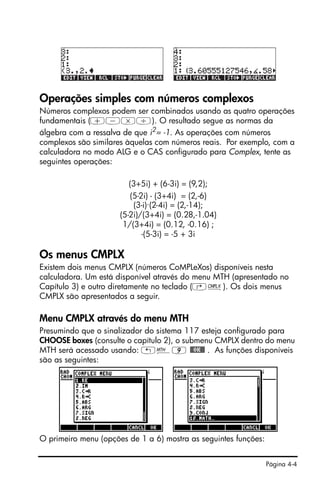 Página 4-4
Operações simples com números complexos
Números complexos podem ser combinados usando as quatro operações
fundamentais (+-*/). O resultado segue as normas da
álgebra com a ressalva de que i2
= -1. As operações com números
complexos são similares àquelas com números reais. Por exemplo, com a
calculadora no modo ALG e o CAS configurado para Complex, tente as
seguintes operações:
(3+5i) + (6-3i) = (9,2);
(5-2i) - (3+4i) = (2,-6)
(3-i)·(2-4i) = (2,-14);
(5-2i)/(3+4i) = (0.28,-1.04)
1/(3+4i) = (0.12, -0.16) ;
-(5-3i) = -5 + 3i
Os menus CMPLX
Existem dois menus CMPLX (números CoMPLeXos) disponíveis nesta
calculadora. Um está disponível através do menu MTH (apresentado no
Capítulo 3) e outro diretamente no teclado (‚ß). Os dois menus
CMPLX são apresentados a seguir.
Menu CMPLX através do menu MTH
Presumindo que o sinalizador do sistema 117 esteja configurado para
CHOOSE boxes (consulte o capítulo 2), o submenu CMPLX dentro do menu
MTH será acessado usando: „´9 @@OK@@ . As funções disponíveis
são as seguintes:
O primeiro menu (opções de 1 a 6) mostra as seguintes funções:
 