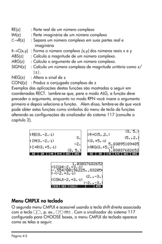 Página 4-5
RE(z) : Parte real de um número complexo
IM(z) : Parte imaginária de um número complexo
C→R(z) : Separa um número complexo em suas partes real e
imaginária
R→C(x,y) : Forma o número complexo (x,y) dos números reais x e y
ABS(z) : Calcula a magnitude de um número complexo.
ARG(z) : Calcula o argumento de um número complexo.
SIGN(z) : Calcula um número complexo de magnitude unitária como z/
|z|.
NEG(z) : Altera o sinal de z
CONJ(z) : Produz o conjugado complexo de z
Exemplos das aplicações destas funções são mostradas a seguir em
coordenadas RECT. Lembre-se que, para o modo ALG, a função deve
preceder o argumento, enquanto no modo RPN você insere o argumento
primeiro e depois seleciona a função. Alem disso, lembre-se de que você
pode obter estas funções como símbolos do menu de tecla de funções
alterando as configurações do sinalizador do sistema 117 (consulte o
capítulo 2).
Menu CMPLX no teclado
O segundo menu CMPLX é acessível usando a tecla shift direita associada
com a tecla 1, p. ex., ‚ß. Com o sinalizador do sistema 117
configurado para CHOOSE boxes, o menu CMPLX do teclado aparece
como as telas a seguir:
 